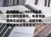 问鼎-包含赛地聚焦——NBA季后赛窗口期热度飙升，布鲁克林篮网完成体检，话题不断，数据趋势出现新变化的词条